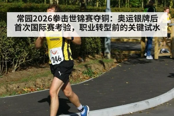 常园2026拳击世锦赛夺铜：奥运银牌后首次国际赛考验，职业转型前的关键试水