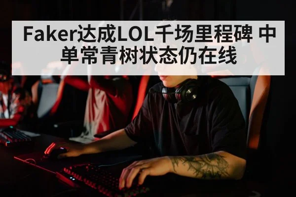 Faker达成LOL千场里程碑 中单常青树状态仍在线
